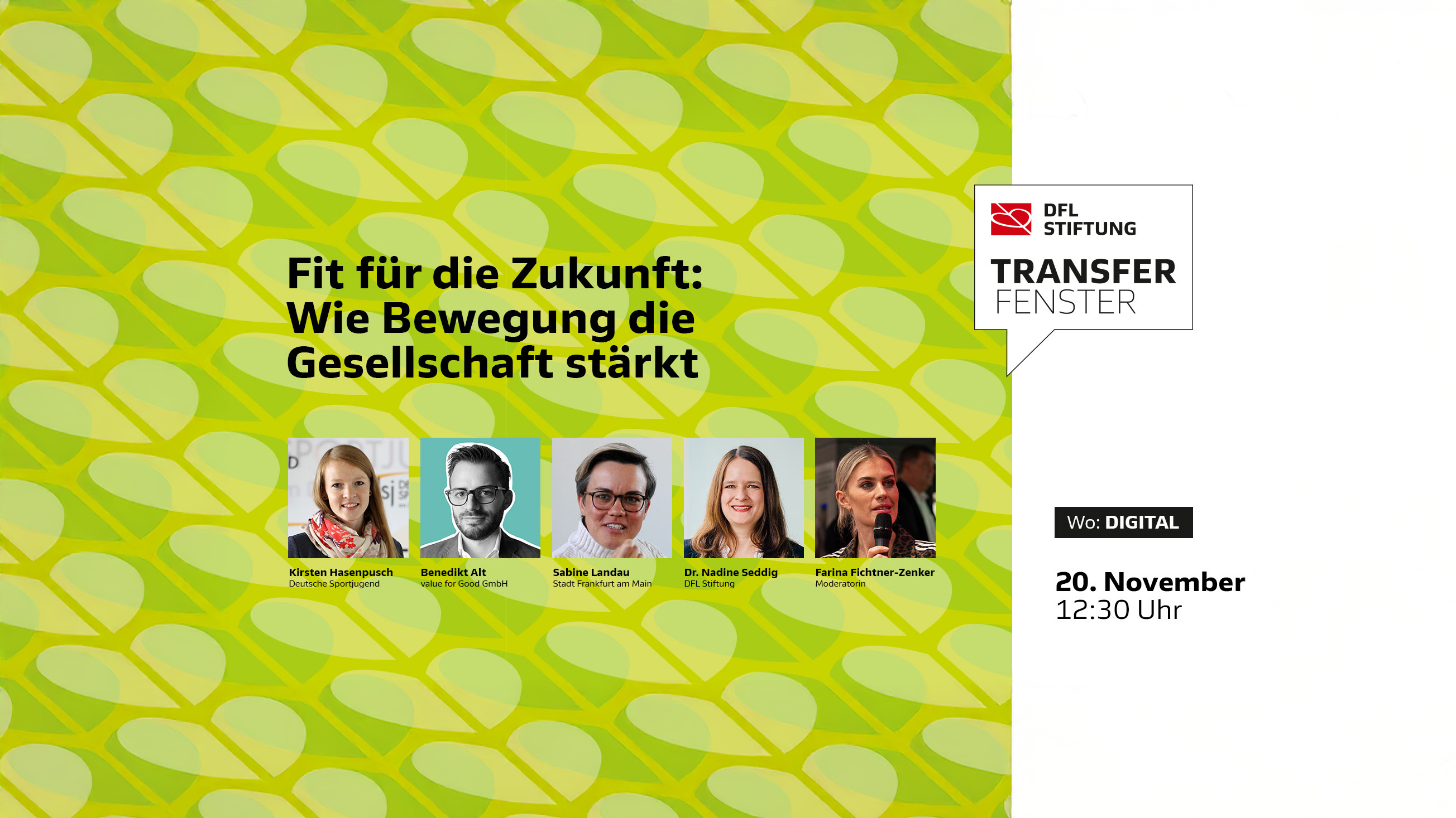 Fünf Personen Kirsten Hasenpusch, Benedikt Alt, Sabine Landau, Dr. Nadine Sedding und Farina Fichtner-Zenker stehen nebeneinander vor einem gelb-grün gemusterten Hintergrund. Über ihnen steht in schwarzer Schrift: 'Fit für die Zukunft: Wie Bewegung die Gesellschaft stärkt'. Rechts oben ist das Logo der DFL Stiftung mit dem Schriftzug 'TRANSFER FENSTER'. Darunter befindet sich ein weißes Textfeld mit den Angaben 'Wo: DIGITAL' und '20. November 12:30 Uhr'. 